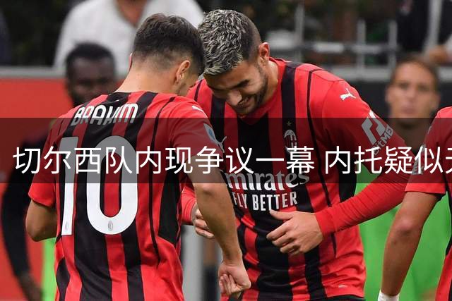 切尔西队内现争议一幕 内托疑似无视队长防守指令