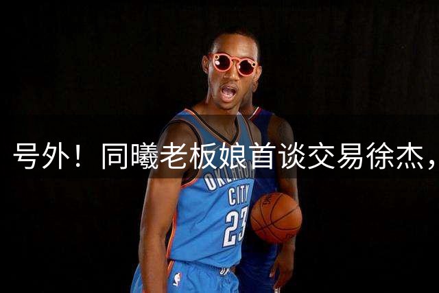 号外！同曦老板娘首谈交易徐杰，朱总冤大头？新帅已有人选！