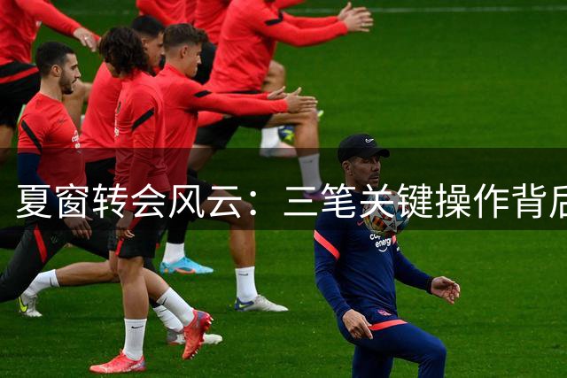 夏窗转会风云：三笔关键操作背后的战略博弈