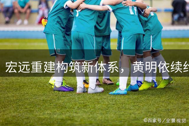 宏远重建构筑新体系，黄明依续约显战略眼光