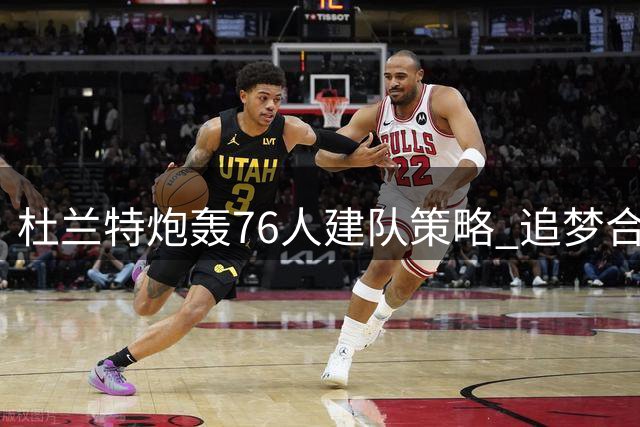 杜兰特炮轰76人建队策略 追梦合同遇挫 太阳重金续约防守悍将