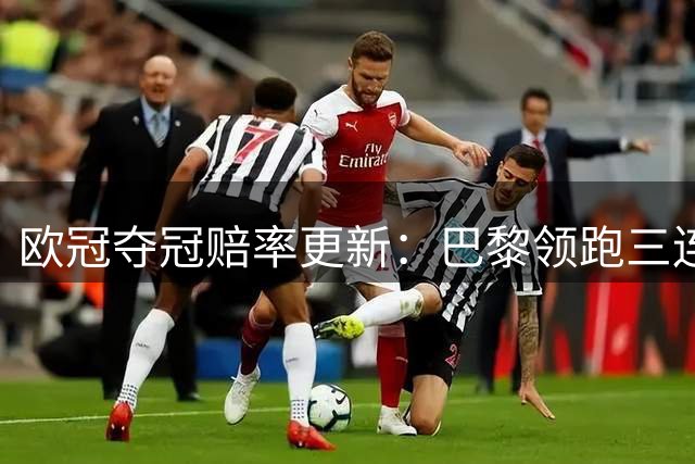 欧冠夺冠赔率更新：巴黎领跑三连冠，三大豪门并列次席