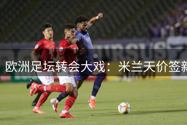 欧洲足坛转会大戏：米兰天价签新星 三大豪门同日出手
