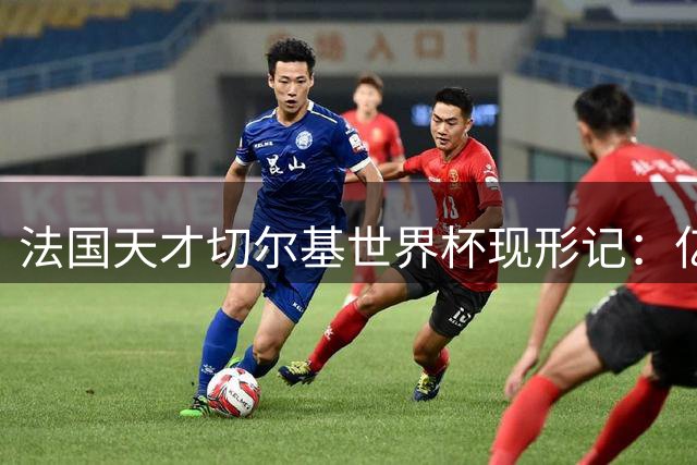 法国天才切尔基世界杯现形记：亿元身价难掩职业态度危机