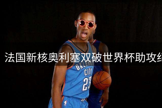 法国新核奥利塞双破世界杯助攻纪录 与姆巴佩缔造传奇连线