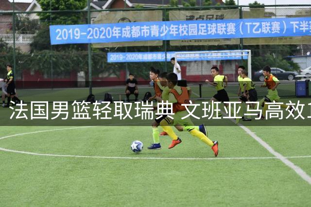 法国男篮轻取瑞典 文班亚马高效18+8+3引领胜利