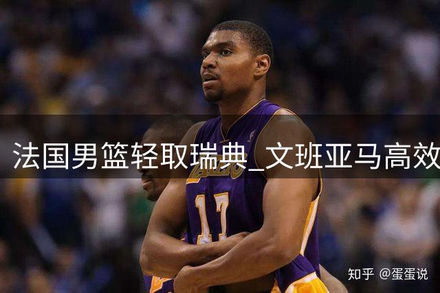 法国男篮轻取瑞典 文班亚马高效18+8+3引领胜利