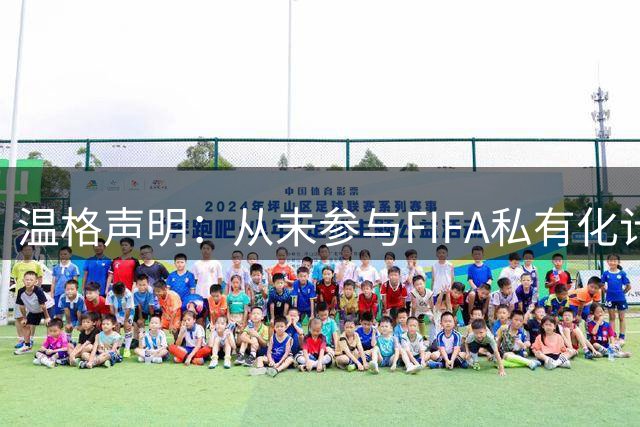 温格声明：从未参与FIFA私有化计划，撤回该项目决定是绝对必要的