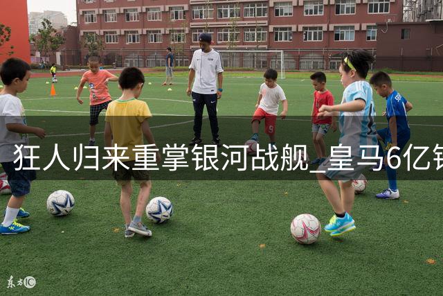 狂人归来重掌银河战舰 皇马6亿锋线豪华升级引瞩目