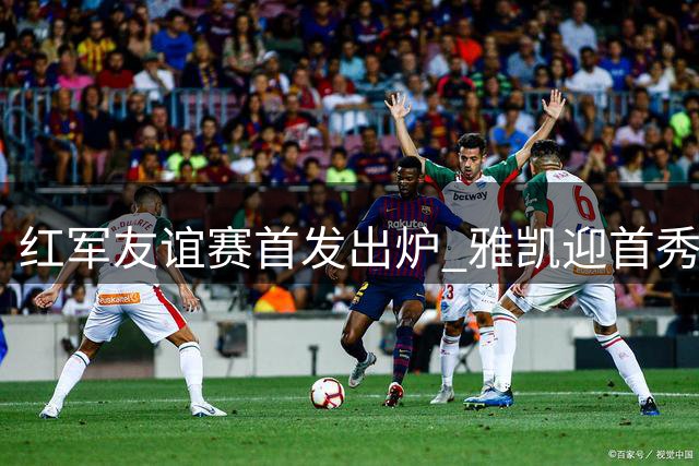 红军友谊赛首发出炉 雅凯迎首秀伊萨克领衔锋线