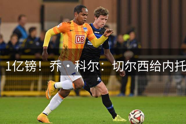 1亿镑！乔·科尔：切尔西给内托标价太离谱 除了沙特没人会掏这钱