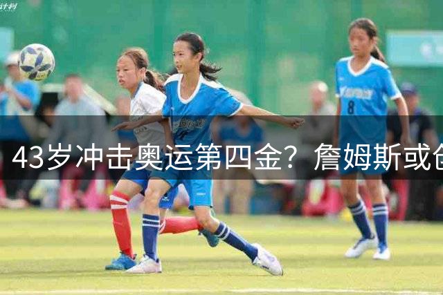 43岁冲击奥运第四金？詹姆斯或创历史纪录征战2028洛杉矶